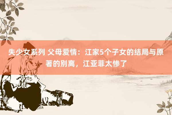 失少女系列 父母爱情：江家5个子女的结局与原著的别离，江亚菲太惨了