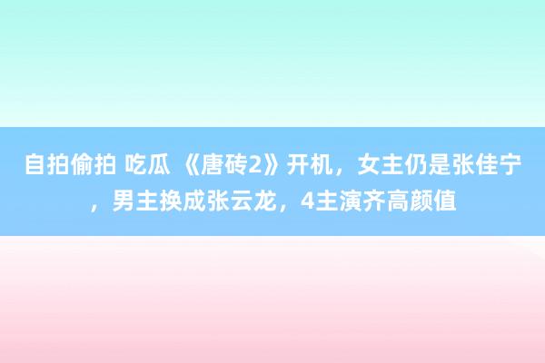 自拍偷拍 吃瓜 《唐砖2》开机，女主仍是张佳宁，男主换成张云龙，4主演齐高颜值