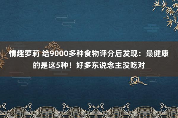 情趣萝莉 给9000多种食物评分后发现：最健康的是这5种！好多东说念主没吃对