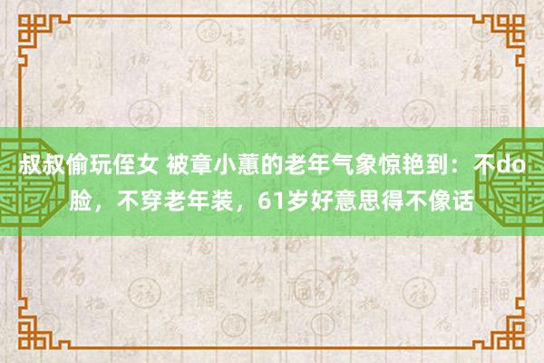 叔叔偷玩侄女 被章小蕙的老年气象惊艳到：不do脸，不穿老年装，61岁好意思得不像话