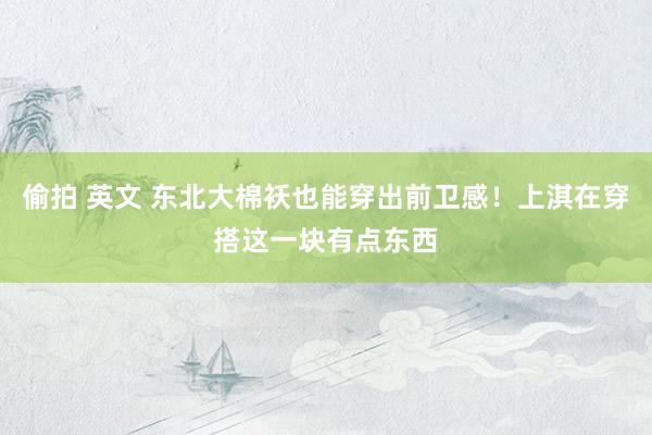 偷拍 英文 东北大棉袄也能穿出前卫感！上淇在穿搭这一块有点东西