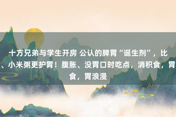 十方兄弟与学生开房 公认的脾胃“诞生剂”，比南瓜、小米粥更护胃！腹胀、没胃口时吃点，消积食，胃浪漫