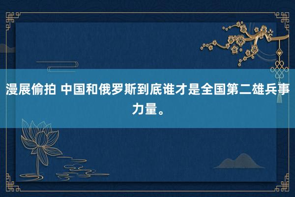 漫展偷拍 中国和俄罗斯到底谁才是全国第二雄兵事力量。