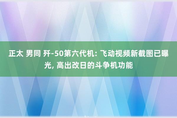 正太 男同 歼-50第六代机: 飞动视频新截图已曝光, 高出改日的斗争机功能