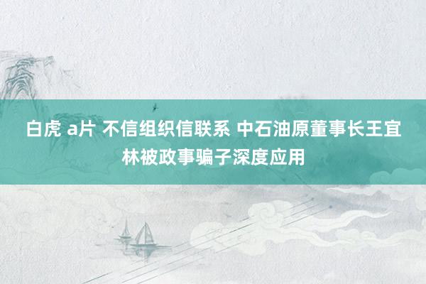 白虎 a片 不信组织信联系 中石油原董事长王宜林被政事骗子深度应用