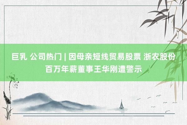 巨乳 公司热门 | 因母亲短线贸易股票 浙农股份百万年薪董事王华刚遭警示