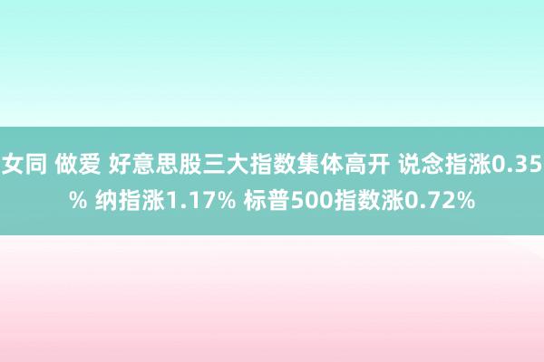 女同 做爱 好意思股三大指数集体高开 说念指涨0.35% 纳指涨1.17% 标普500指数涨0.72%
