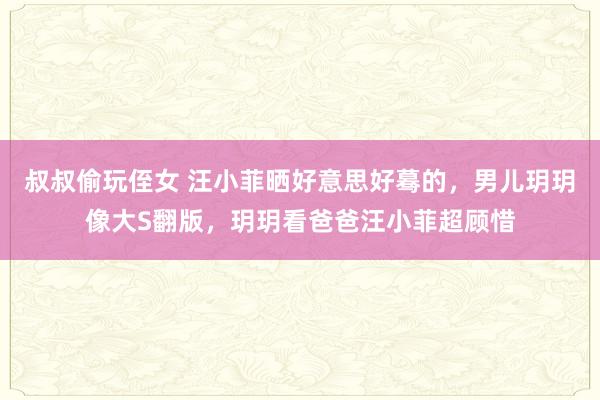 叔叔偷玩侄女 汪小菲晒好意思好蓦的，男儿玥玥像大S翻版，玥玥看爸爸汪小菲超顾惜