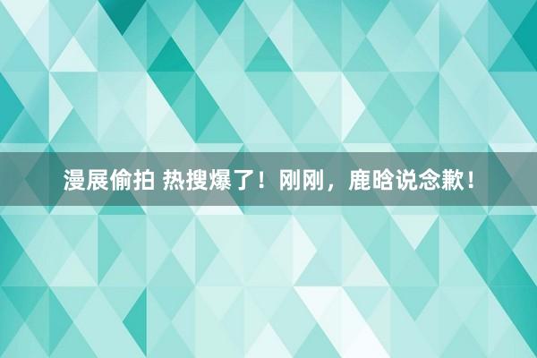 漫展偷拍 热搜爆了！刚刚，鹿晗说念歉！