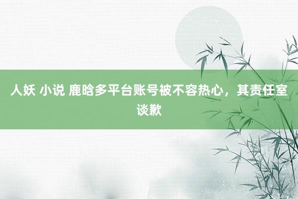 人妖 小说 鹿晗多平台账号被不容热心，其责任室谈歉
