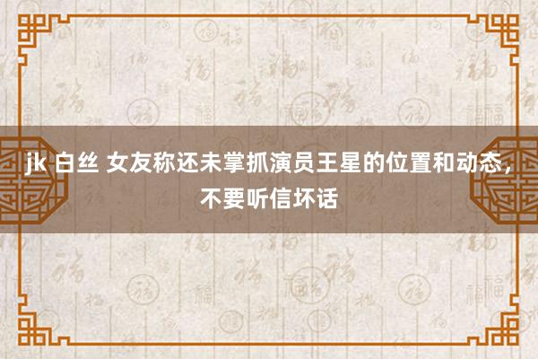 jk 白丝 女友称还未掌抓演员王星的位置和动态，不要听信坏话