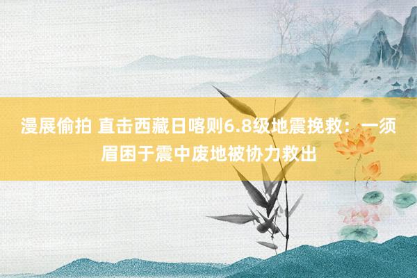 漫展偷拍 直击西藏日喀则6.8级地震挽救：一须眉困于震中废地被协力救出