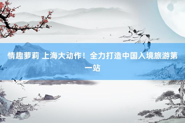 情趣萝莉 上海大动作！全力打造中国入境旅游第一站