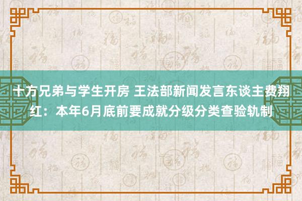 十方兄弟与学生开房 王法部新闻发言东谈主费翔红：本年6月底前要成就分级分类查验轨制