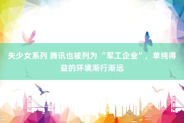 失少女系列 腾讯也被列为 “军工企业”，单纯得益的环境渐行渐远