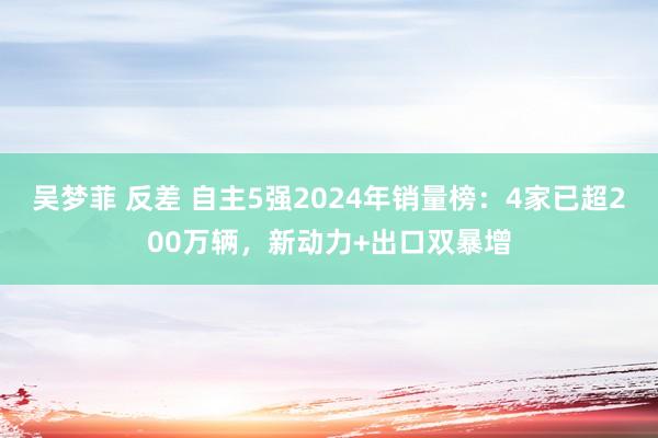吴梦菲 反差 自主5强2024年销量榜：4家已超200万辆，新动力+出口双暴增