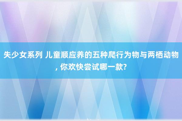 失少女系列 儿童顺应养的五种爬行为物与两栖动物, 你欢快尝试哪一款?