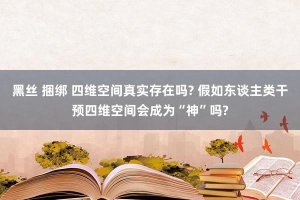 黑丝 捆绑 四维空间真实存在吗? 假如东谈主类干预四维空间会成为“神”吗?