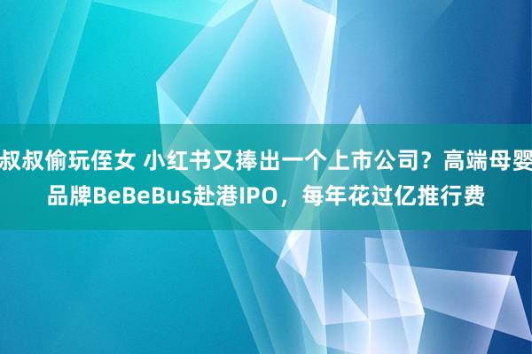 叔叔偷玩侄女 小红书又捧出一个上市公司？高端母婴品牌BeBeBus赴港IPO，每年花过亿推行费