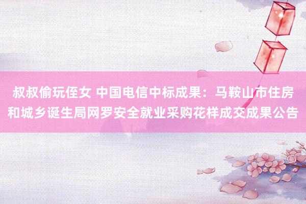 叔叔偷玩侄女 中国电信中标成果：马鞍山市住房和城乡诞生局网罗安全就业采购花样成交成果公告