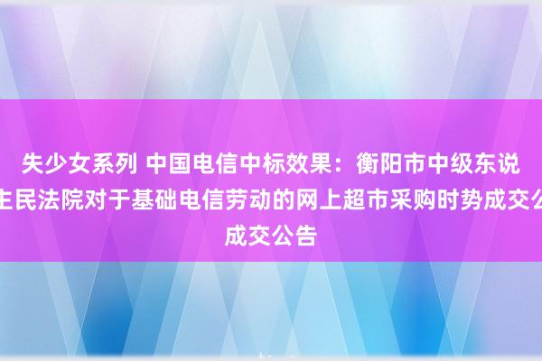 失少女系列 中国电信中标效果：衡阳市中级东说念主民法院对于基础电信劳动的网上超市采购时势成交公告