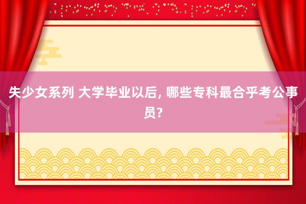 失少女系列 大学毕业以后， 哪些专科最合乎考公事员?