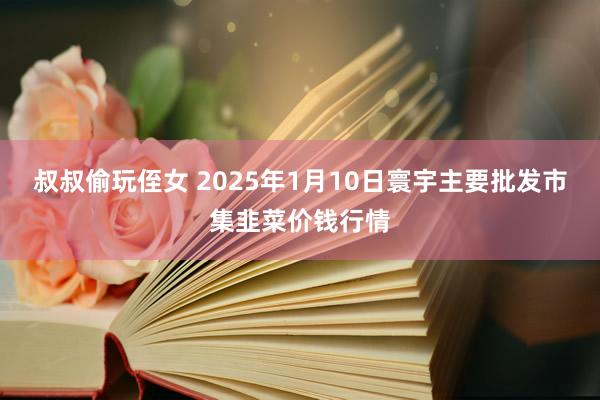 叔叔偷玩侄女 2025年1月10日寰宇主要批发市集韭菜价钱行情