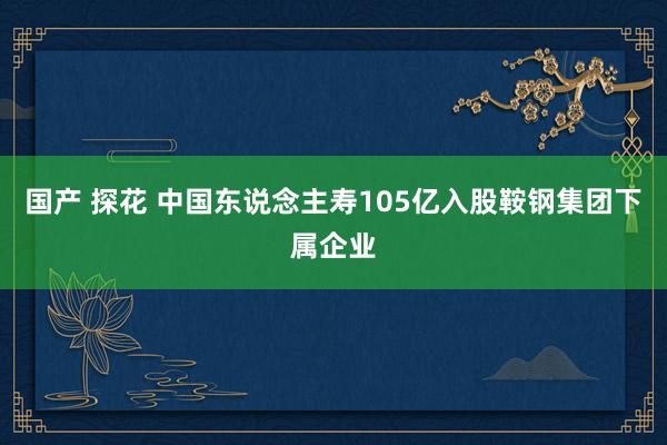 国产 探花 中国东说念主寿105亿入股鞍钢集团下属企业