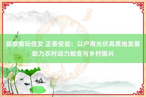叔叔偷玩侄女 正泰安能：以户用光伏高质地发展助力农村动力蜕变与乡村振兴