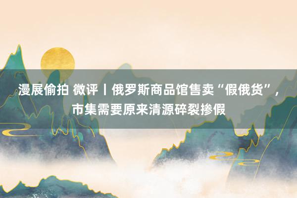 漫展偷拍 微评丨俄罗斯商品馆售卖“假俄货”，市集需要原来清源碎裂掺假