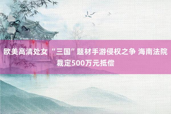 欧美高清处女 “三国”题材手游侵权之争 海南法院裁定500万元抵偿
