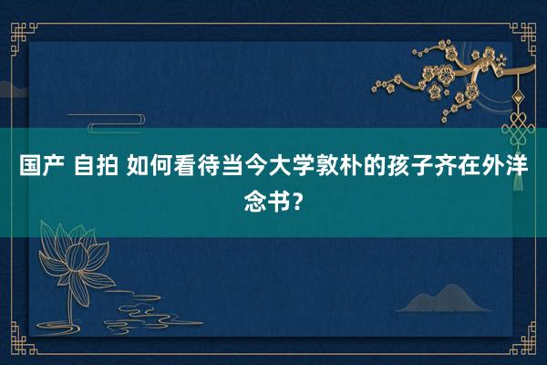 国产 自拍 如何看待当今大学敦朴的孩子齐在外洋念书？