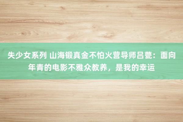 失少女系列 山海锻真金不怕火营导师吕甍：面向年青的电影不雅众教养，是我的幸运