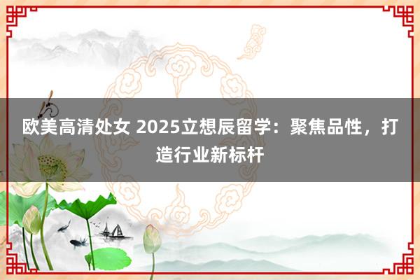 欧美高清处女 2025立想辰留学：聚焦品性，打造行业新标杆