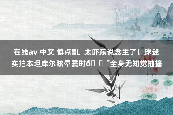 在线av 中文 慎点‼️太吓东说念主了！球迷实拍本坦库尔眩晕霎时😨全身无知觉抽搐