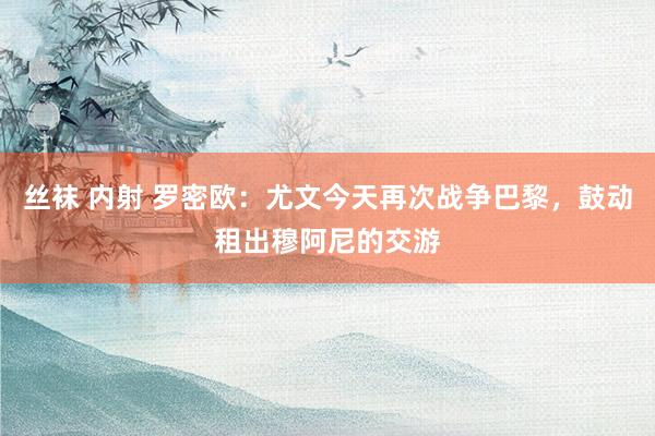 丝袜 内射 罗密欧：尤文今天再次战争巴黎，鼓动租出穆阿尼的交游