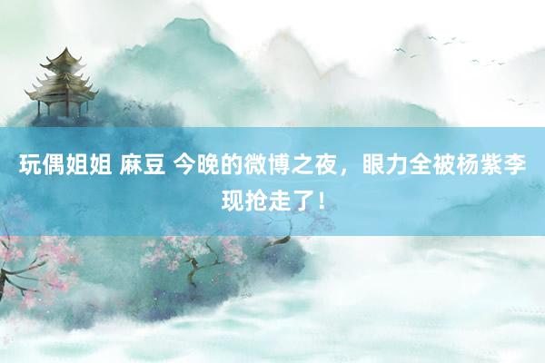 玩偶姐姐 麻豆 今晚的微博之夜，眼力全被杨紫李现抢走了！