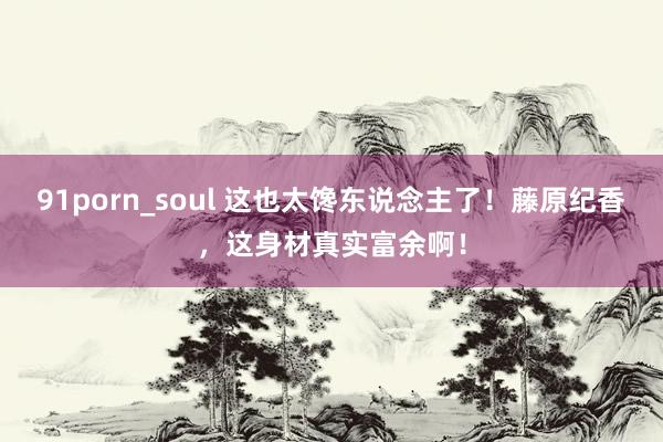 91porn_soul 这也太馋东说念主了！藤原纪香，这身材真实富余啊！