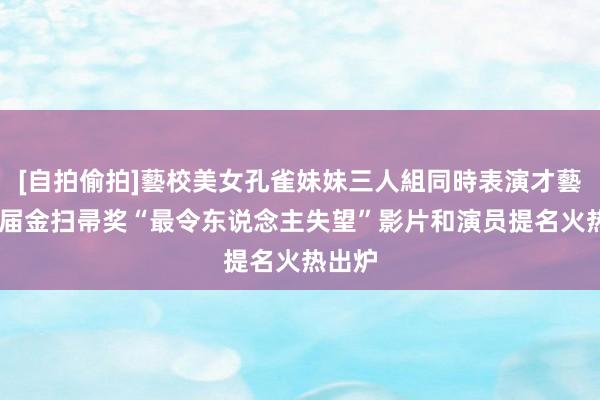 [自拍偷拍]藝校美女孔雀妹妹三人組同時表演才藝 新一届金扫帚奖“最令东说念主失望”影片和演员提名火热出炉