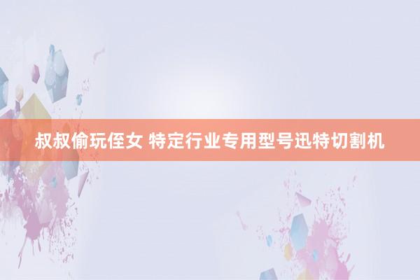 叔叔偷玩侄女 特定行业专用型号迅特切割机