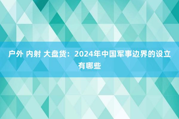 户外 内射 大盘货：2024年中国军事边界的设立有哪些