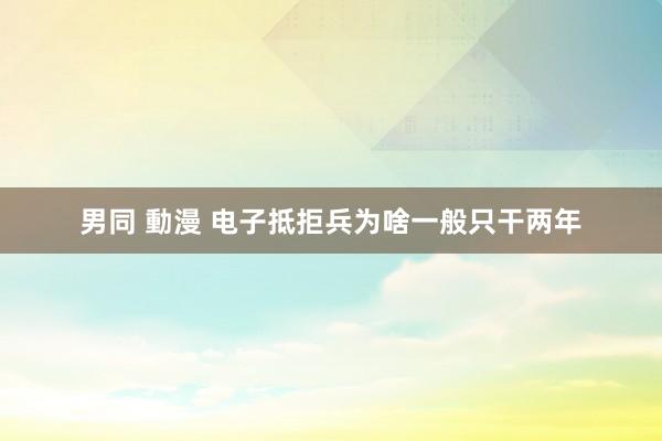 男同 動漫 电子抵拒兵为啥一般只干两年