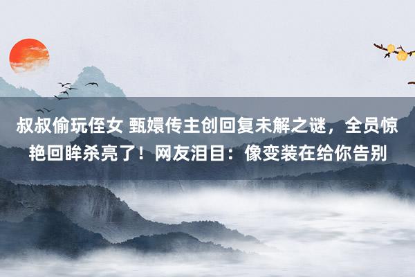 叔叔偷玩侄女 甄嬛传主创回复未解之谜，全员惊艳回眸杀亮了！网友泪目：像变装在给你告别
