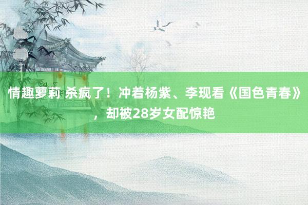 情趣萝莉 杀疯了！冲着杨紫、李现看《国色青春》，却被28岁女配惊艳