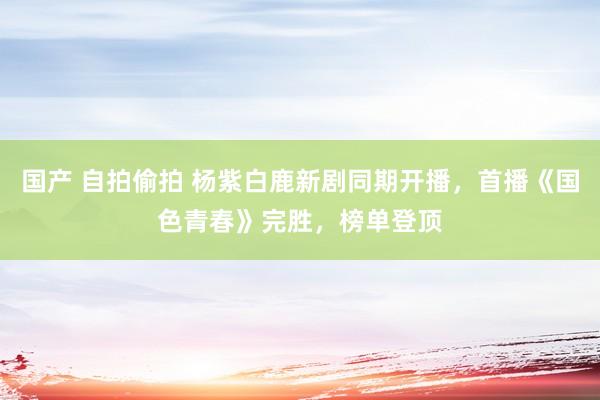 国产 自拍偷拍 杨紫白鹿新剧同期开播，首播《国色青春》完胜，榜单登顶