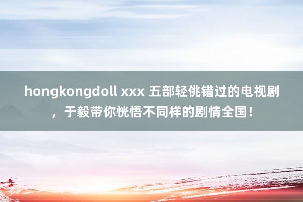 hongkongdoll xxx 五部轻佻错过的电视剧，于毅带你恍悟不同样的剧情全国！