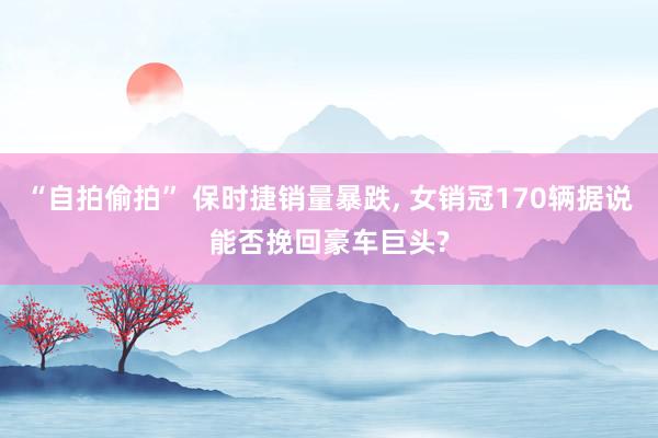 “自拍偷拍” 保时捷销量暴跌, 女销冠170辆据说能否挽回豪车巨头?