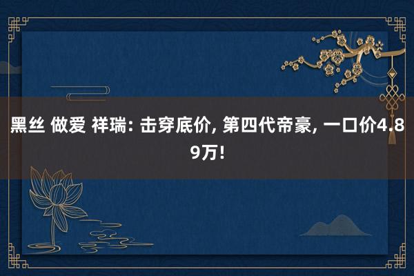 黑丝 做爱 祥瑞: 击穿底价, 第四代帝豪, 一口价4.89万!