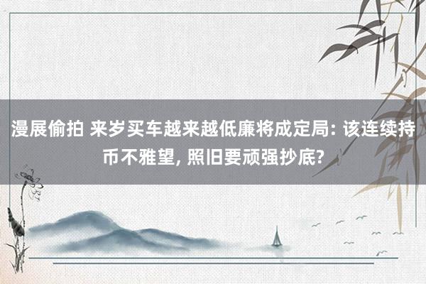 漫展偷拍 来岁买车越来越低廉将成定局: 该连续持币不雅望, 照旧要顽强抄底?