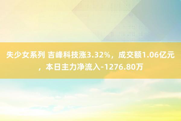 失少女系列 吉峰科技涨3.32%，成交额1.06亿元，本日主力净流入-1276.80万